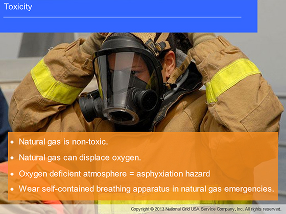 Toxicity | Natural gas is non-toxic. | Natural gas can diaplace oxygen. | Oxygen deficient atmosphere = asphyxiation hazard | Wear self-contained breathing apparatus in natural gas emergencies. | Copyright © 2013 National Grid USA Service Company, Inc. All rights reserved.